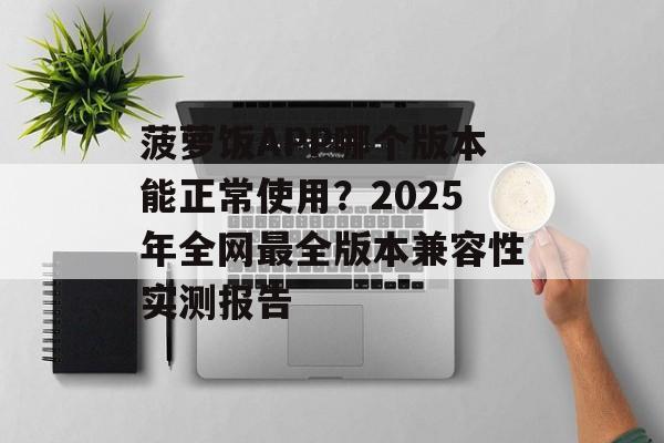 菠萝饭APP哪个版本能正常使用？2025年全网最全版本兼容性实测报告-第1张图片-