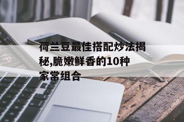 荷兰豆最佳搭配炒法揭秘,脆嫩鲜香的10种家常组合-第1张图片-