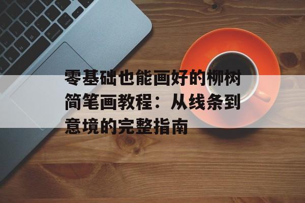 零基础也能画好的柳树简笔画教程：从线条到意境的完整指南-第1张图片-