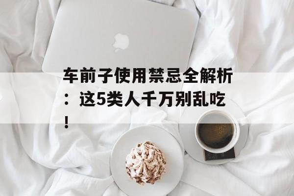 车前子使用禁忌全解析：这5类人千万别乱吃！-第1张图片-