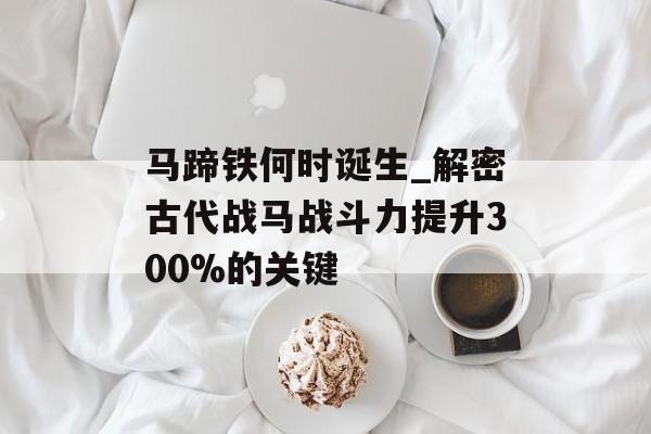 马蹄铁何时诞生_解密古代战马战斗力提升300%的关键-第1张图片-