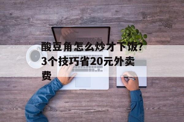 酸豆角怎么炒才下饭？3个技巧省20元外卖费-第1张图片-