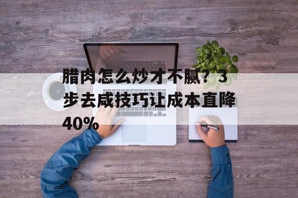 腊肉怎么炒才不腻？3步去咸技巧让成本直降40%-第1张图片-