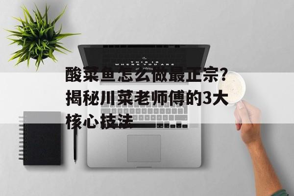 酸菜鱼怎么做最正宗？揭秘川菜老师傅的3大核心技法-第1张图片-