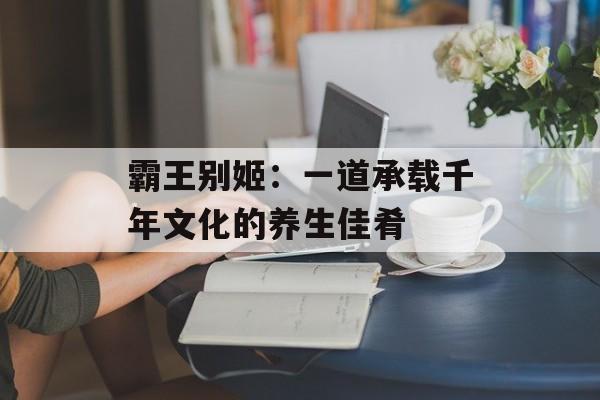 霸王别姬：一道承载千年文化的养生佳肴-第1张图片-