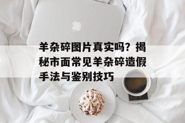 羊杂碎图片真实吗？揭秘市面常见羊杂碎造假手法与鉴别技巧-第1张图片-