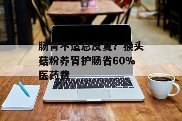 肠胃不适总反复？猴头菇粉养胃护肠省60%医药费-第1张图片-