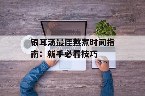 银耳汤最佳熬煮时间指南：新手必看技巧-第1张图片-