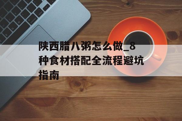 陕西腊八粥怎么做_8种食材搭配全流程避坑指南-第1张图片-
