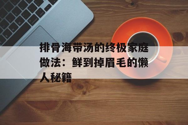 排骨海带汤的终极家庭做法:鲜到掉眉毛的懒人秘籍-第1张图片- 排骨海带汤的终极家庭做法:鲜到掉眉毛的懒人秘籍-第1张图片-