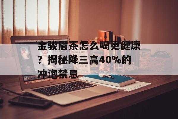 金骏眉茶怎么喝更健康？揭秘降三高40%的冲泡禁忌-第1张图片-