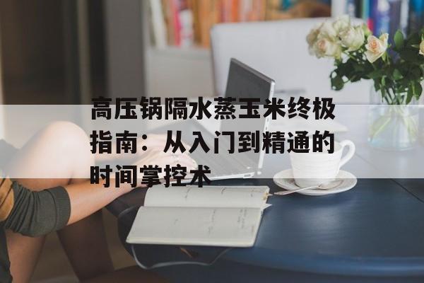 高压锅隔水蒸玉米终极指南：从入门到精通的时间掌控术-第1张图片-