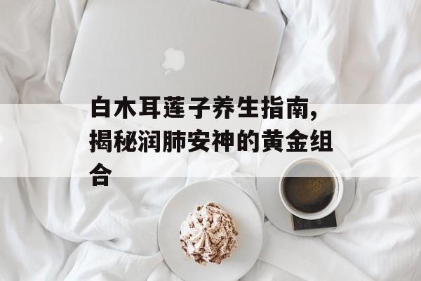 白木耳莲子养生指南,揭秘润肺安神的黄金组合-第1张图片-