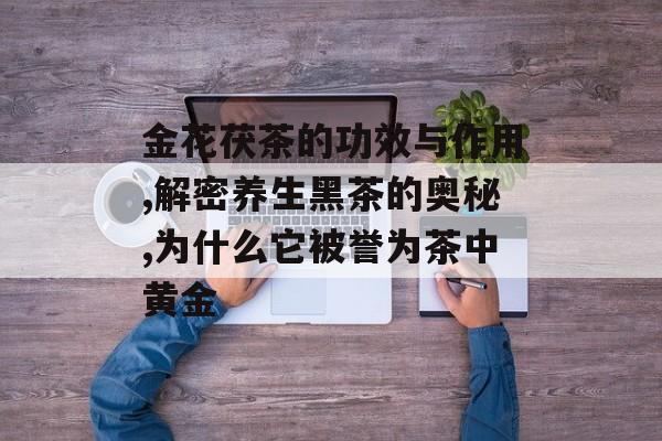 金花茯茶的功效与作用,解密养生黑茶的奥秘,为什么它被誉为茶中黄金-第1张图片-