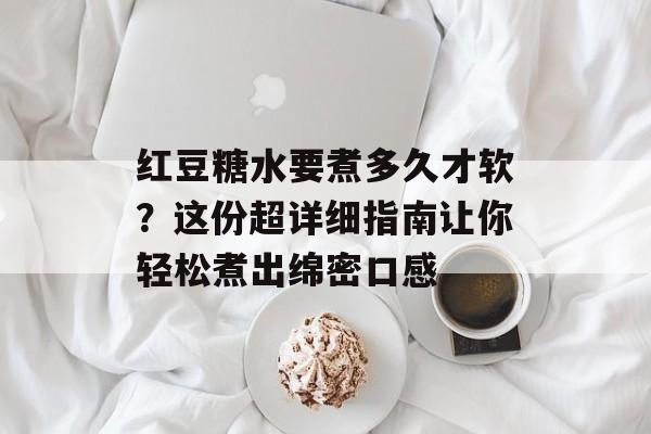 红豆糖水要煮多久才软？这份超详细指南让你轻松煮出绵密口感-第1张图片-
