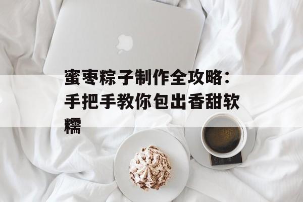 蜜枣粽子制作全攻略：手把手教你包出香甜软糯-第1张图片-