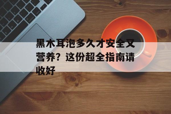 黑木耳泡多久才安全又营养？这份超全指南请收好-第1张图片-