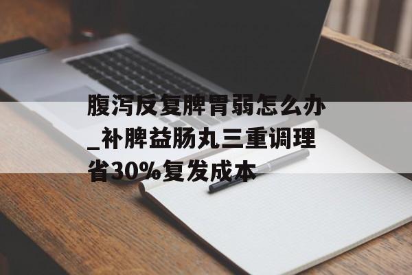 腹泻反复脾胃弱怎么办_补脾益肠丸三重调理省30%复发成本-第1张图片-