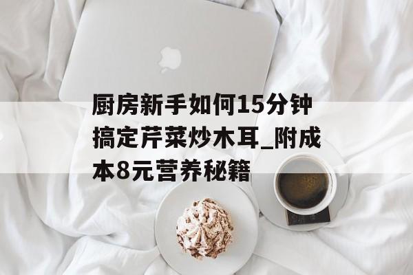 厨房新手如何15分钟搞定芹菜炒木耳_附成本8元营养秘籍-第1张图片-