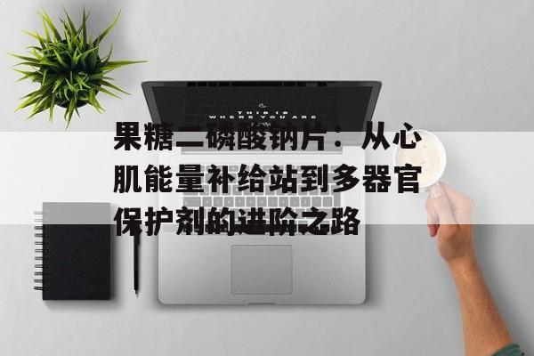 果糖二磷酸钠片：从心肌能量补给站到多器官保护剂的进阶之路-第1张图片-