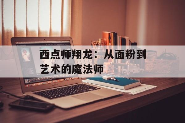 西点师翔龙：从面粉到艺术的魔法师-第1张图片-