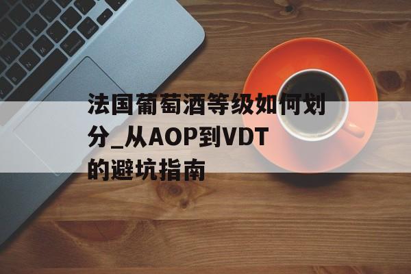法国葡萄酒等级如何划分_从AOP到VDT的避坑指南-第1张图片-