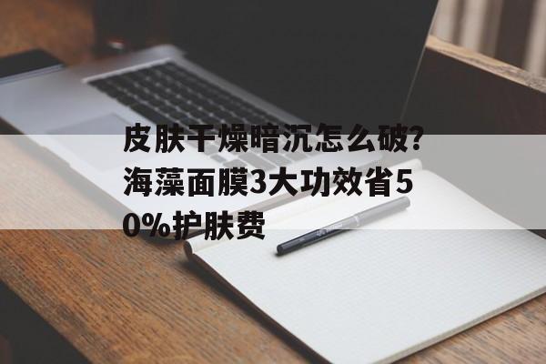 皮肤干燥暗沉怎么破？海藻面膜3大功效省50%护肤费-第1张图片-
