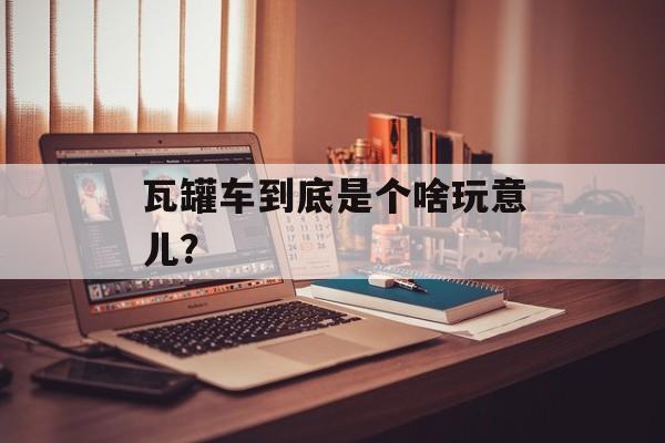 瓦罐车到底是个啥玩意儿？-第1张图片-
