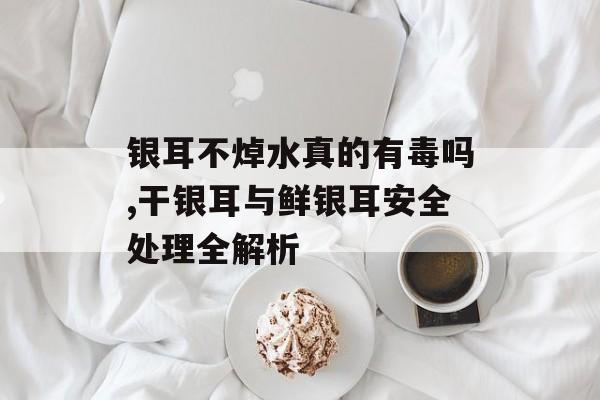 银耳不焯水真的有毒吗,干银耳与鲜银耳安全处理全解析-第1张图片-