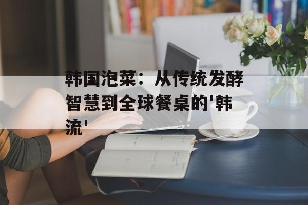 韩国泡菜：从传统发酵智慧到全球餐桌的'韩流'-第1张图片-