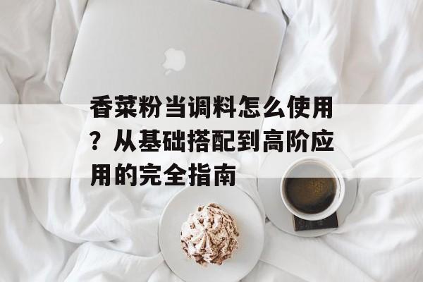 香菜粉当调料怎么使用？从基础搭配到高阶应用的完全指南-第1张图片-