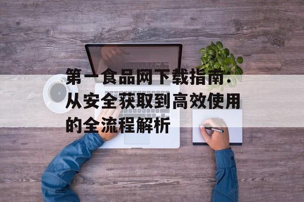第一食品网下载指南：从安全获取到高效使用的全流程解析-第1张图片-