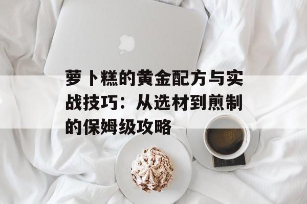 萝卜糕的黄金配方与实战技巧：从选材到煎制的保姆级攻略-第1张图片-
