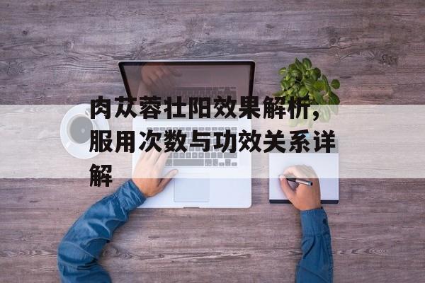 肉苁蓉壮阳效果解析,服用次数与功效关系详解-第1张图片-