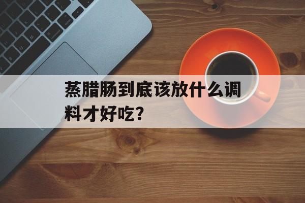 蒸腊肠到底该放什么调料才好吃?-第1张图片- 蒸腊肠到底该放什么调料才好吃?-第1张图片-