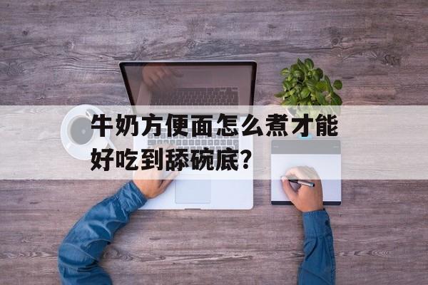 牛奶方便面怎么煮才能好吃到舔碗底？-第1张图片-