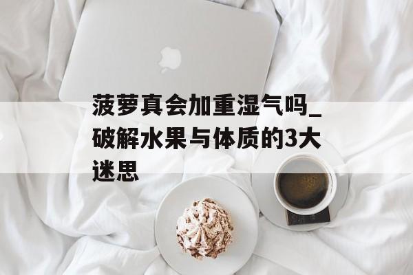 菠萝真会加重湿气吗_破解水果与体质的3大迷思-第1张图片-