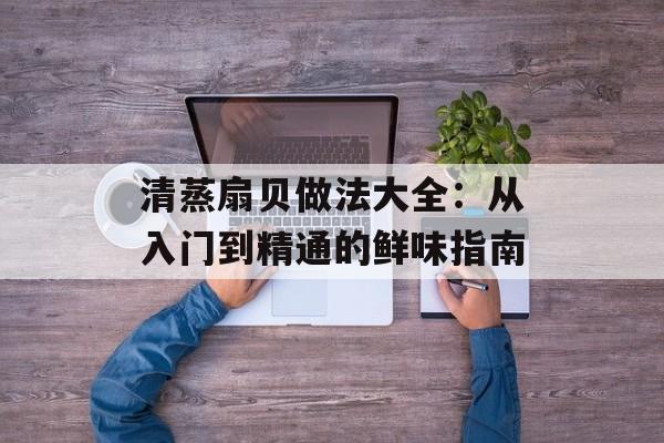 清蒸扇贝做法大全：从入门到精通的鲜味指南-第1张图片-