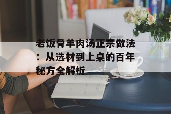 老饭骨羊肉汤正宗做法：从选材到上桌的百年秘方全解析-第1张图片-