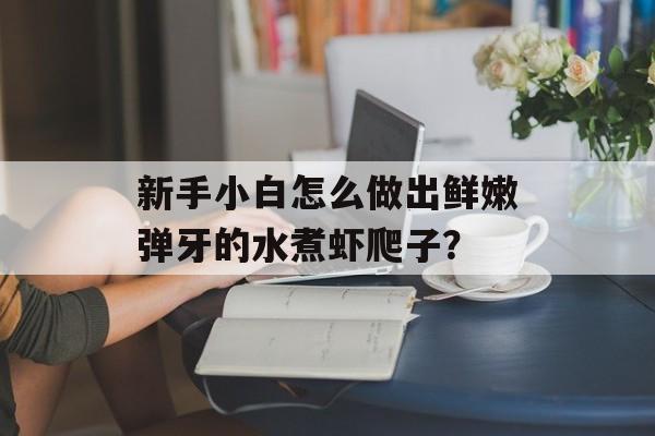 新手小白怎么做出鲜嫩弹牙的水煮虾爬子？-第1张图片-