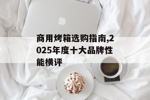 商用烤箱选购指南,2025年度十大品牌性能横评-第1张图片-