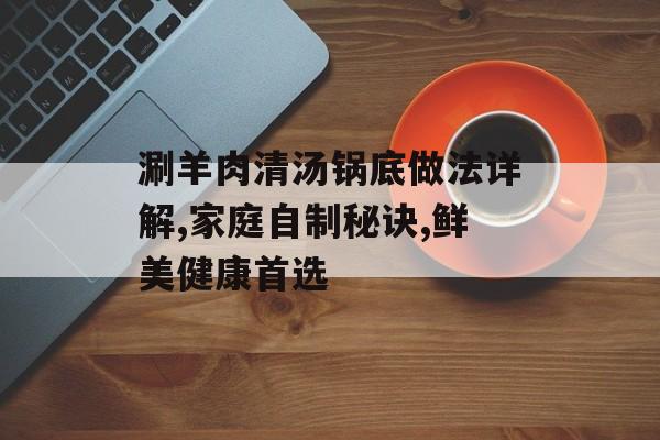 涮羊肉清汤锅底做法详解,家庭自制秘诀,鲜美健康首选-第1张图片-
