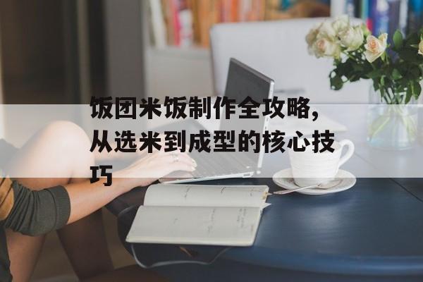饭团米饭制作全攻略,从选米到成型的核心技巧-第1张图片-