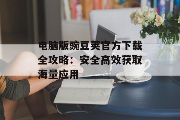 电脑版豌豆荚官方下载全攻略：安全高效获取海量应用-第1张图片-
