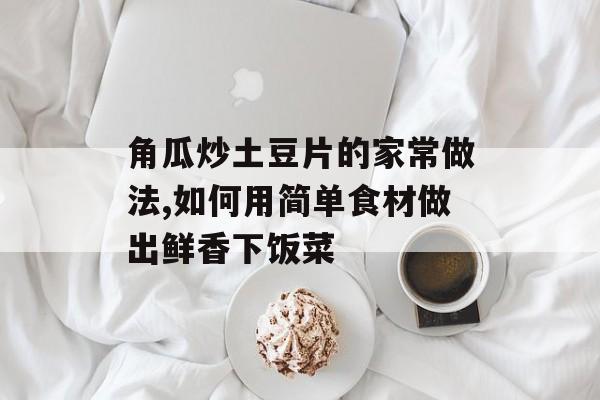 角瓜炒土豆片的家常做法,如何用简单食材做出鲜香下饭菜-第1张图片-