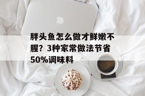 胖头鱼怎么做才鲜嫩不腥？3种家常做法节省50%调味料-第1张图片-