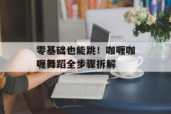 零基础也能跳！咖喱咖喱舞蹈全步骤拆解-第1张图片-