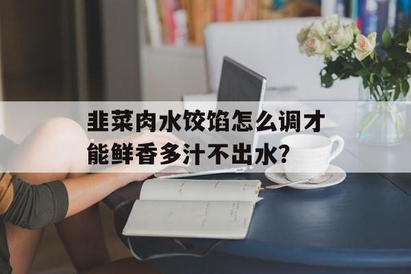 韭菜肉水饺馅怎么调才能鲜香多汁不出水？-第1张图片-