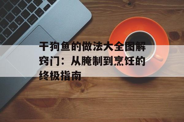 干狗鱼的做法大全图解窍门：从腌制到烹饪的终极指南-第1张图片-