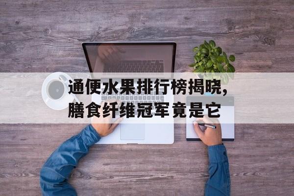 通便水果排行榜揭晓,膳食纤维冠军竟是它-第1张图片-